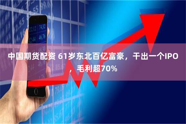 中国期货配资 61岁东北百亿富豪，干出一个IPO，毛利超70%