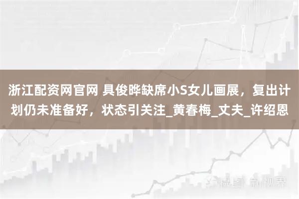 浙江配资网官网 具俊晔缺席小S女儿画展，复出计划仍未准备好，状态引关注_黄春梅_丈夫_许绍恩