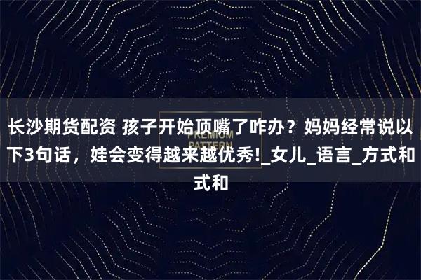 长沙期货配资 孩子开始顶嘴了咋办？妈妈经常说以下3句话，娃会变得越来越优秀!_女儿_语言_方式和