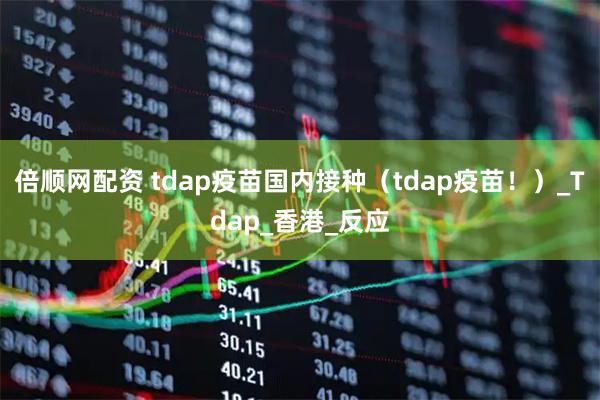 倍顺网配资 tdap疫苗国内接种（tdap疫苗！）_Tdap_香港_反应