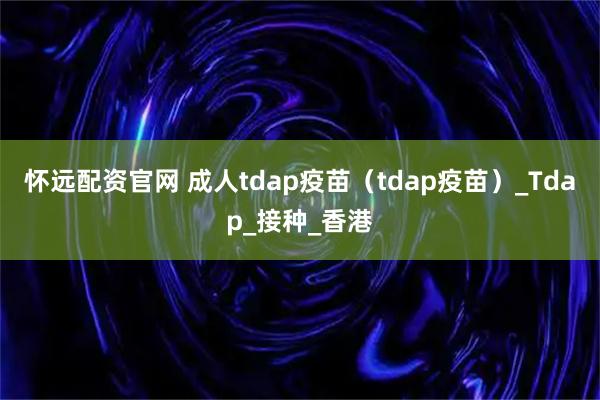 怀远配资官网 成人tdap疫苗（tdap疫苗）_Tdap_接种_香港