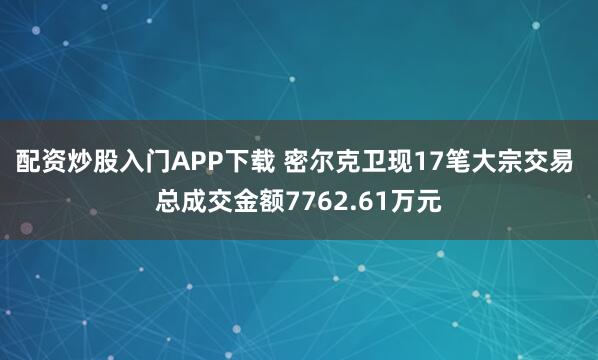 配资炒股入门APP下载 密尔克卫现17笔大宗交易 总成交金额7762.61万元