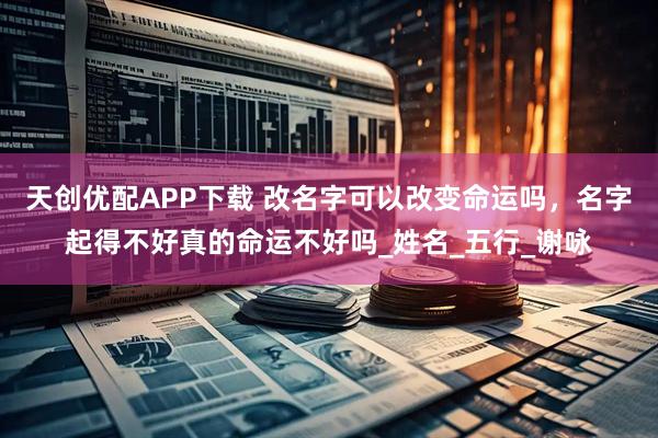 天创优配APP下载 改名字可以改变命运吗，名字起得不好真的命运不好吗_姓名_五行_谢咏
