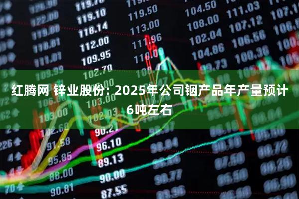红腾网 锌业股份: 2025年公司铟产品年产量预计6吨左右