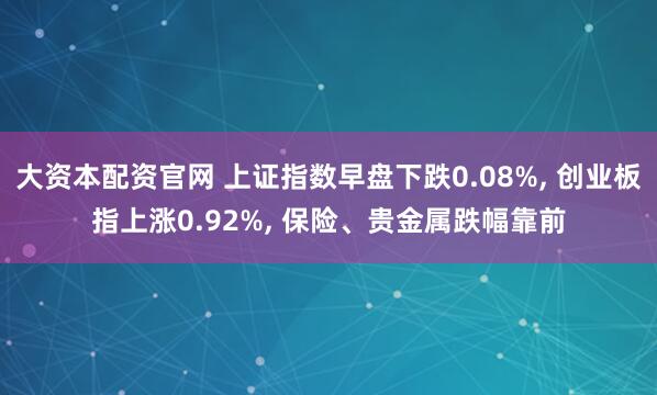 大资本配资官网 上证指数早盘下跌0.08%, 创业板指上涨0.92%, 保险、贵金属跌幅靠前