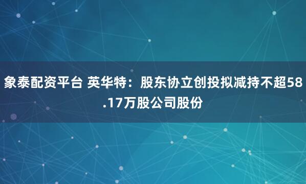 象泰配资平台 英华特：股东协立创投拟减持不超58.17万股公司股份