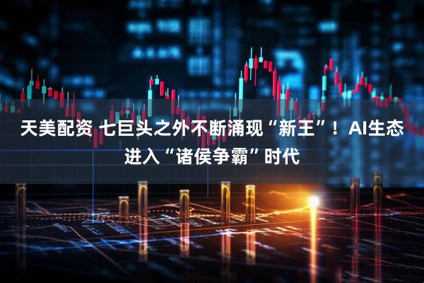 天美配资 七巨头之外不断涌现“新王”！AI生态进入“诸侯争霸”时代
