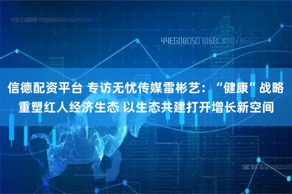 信德配资平台 专访无忧传媒雷彬艺：“健康”战略重塑红人经济生态 以生态共建打开增长新空间