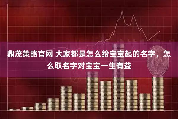 鼎茂策略官网 大家都是怎么给宝宝起的名字，怎么取名字对宝宝一生有益