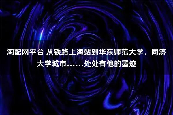 淘配网平台 从铁路上海站到华东师范大学、同济大学城市……处处有他的墨迹