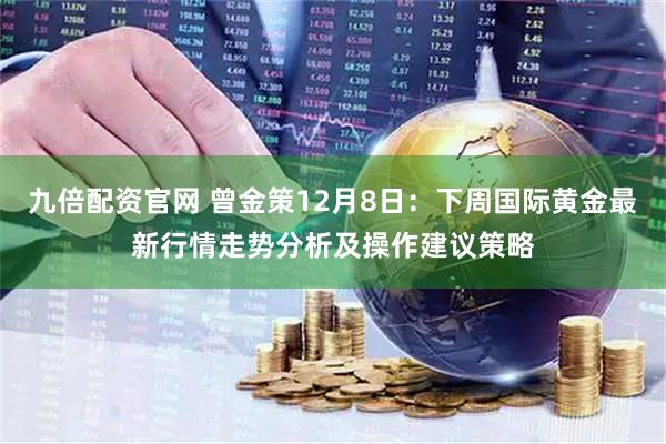 九倍配资官网 曾金策12月8日：下周国际黄金最新行情走势分析及操作建议策略