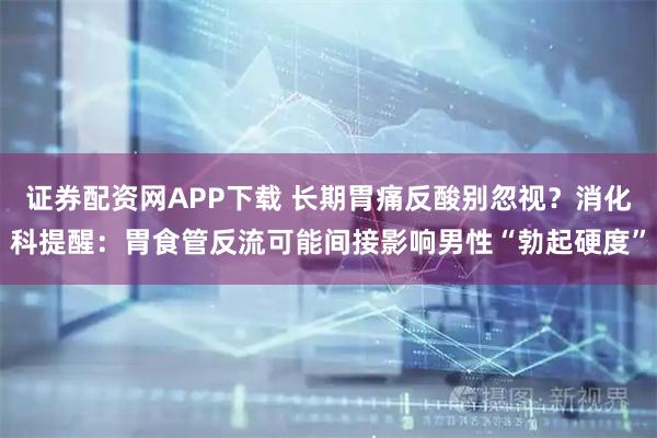 证券配资网APP下载 长期胃痛反酸别忽视？消化科提醒：胃食管反流可能间接影响男性“勃起硬度”