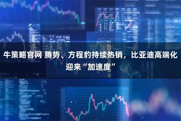 牛策略官网 腾势、方程豹持续热销，比亚迪高端化迎来“加速度”