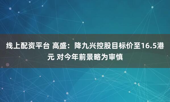 线上配资平台 高盛：降九兴控股目标价至16.5港元 对今年前景略为审慎