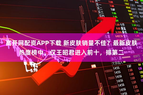 高开网配资APP下载 新皮肤销量不佳？最新皮肤热度榜中，仅王昭君进入前十，排第二
