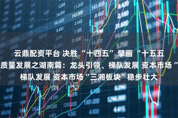 云鼎配资平台 决胜 “十四五” 擘画 “十五五”・地方资本市场高质量发展之湖南篇：龙头引领、梯队发展 资本市场“三湘板块”稳步壮大