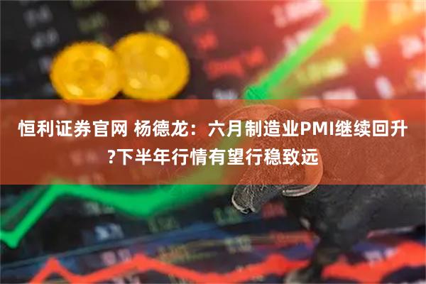 恒利证券官网 杨德龙：六月制造业PMI继续回升?下半年行情有望行稳致远