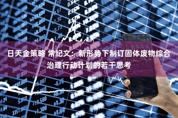 日天金策略 常纪文：新形势下制订固体废物综合治理行动计划的若干思考