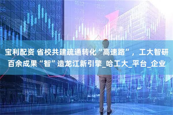 宝利配资 省校共建疏通转化“高速路”，工大智研百余成果“智”造龙江新引擎_哈工大_平台_企业