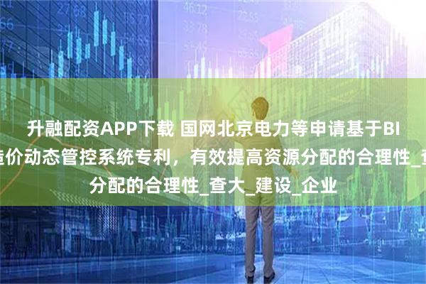 升融配资APP下载 国网北京电力等申请基于BIM的电网工程造价动态管控系统专利，有效提高资源分配的合理性_查大_建设_企业