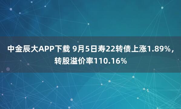 中金辰大APP下载 9月5日寿22转债上涨1.89%，转股溢价率110.16%