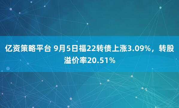 亿资策略平台 9月5日福22转债上涨3.09%，转股溢价率20.51%