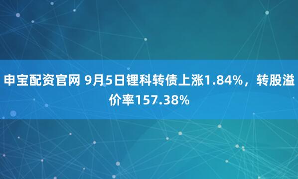 申宝配资官网 9月5日锂科转债上涨1.84%，转股溢价率157.38%