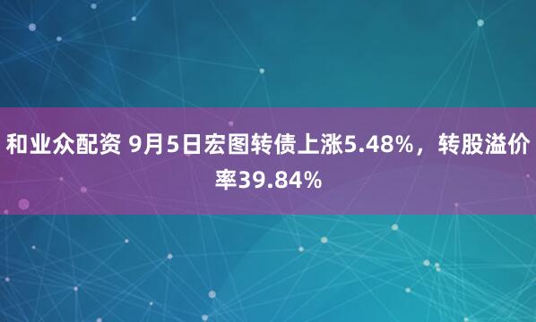 和业众配资 9月5日宏图转债上涨5.48%，转股溢价率39.84%