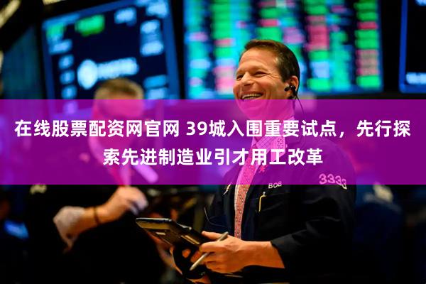 在线股票配资网官网 39城入围重要试点，先行探索先进制造业引才用工改革