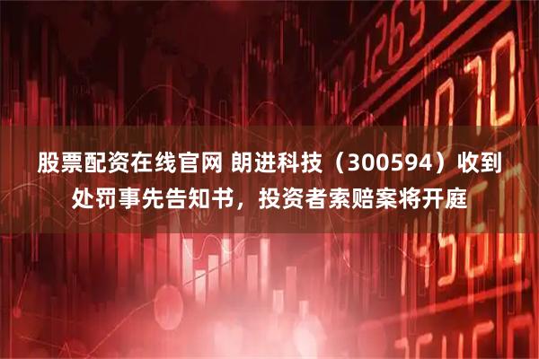 股票配资在线官网 朗进科技（300594）收到处罚事先告知书，投资者索赔案将开庭