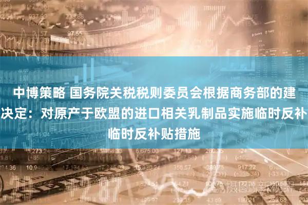 中博策略 国务院关税税则委员会根据商务部的建议作出决定：对原产于欧盟的进口相关乳制品实施临时反补贴措施
